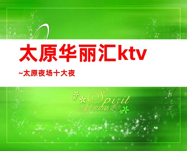 太原华丽汇ktv~太原夜场十大夜总会排名之首·有何魅力