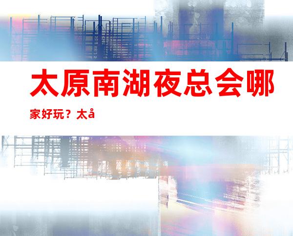 太原南湖夜总会哪家好玩?太原十大夜总会排名来了