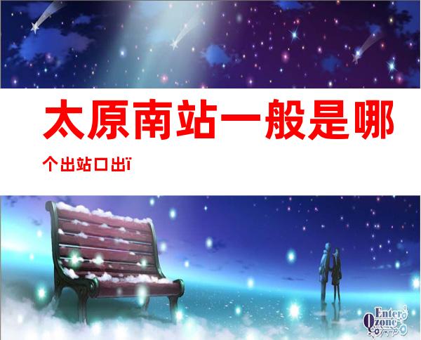 太原南站一般是哪个出站口出(太原南站从哪个出口出)