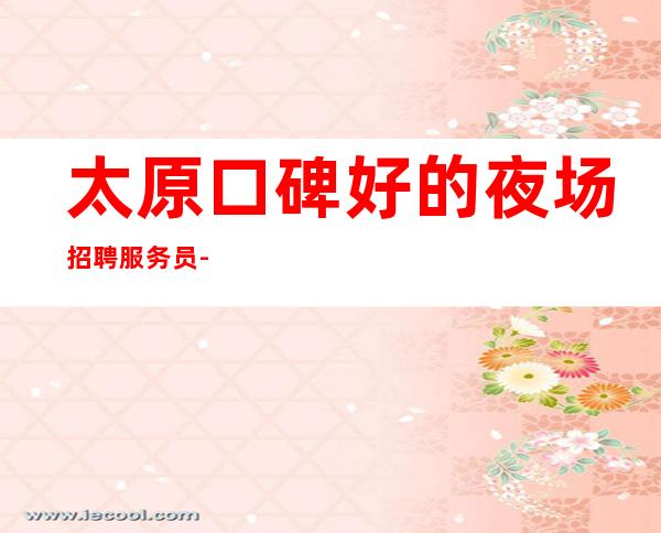 太原口碑好的夜场招聘服务员-服务员少工资新高度