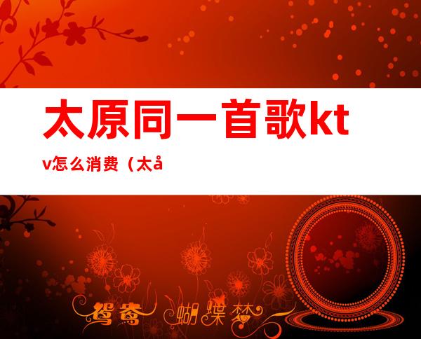 太原同一首歌ktv怎么消费(太原ktv消费水平)