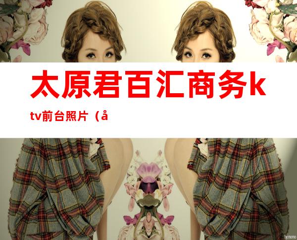 太原君百汇商务ktv前台照片(太原商务KTV)