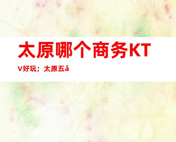 太原哪个商务KTV好玩;太原五峰一海KTV