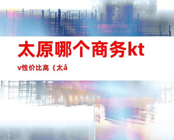 太原哪个商务ktv性价比高(太原ktv哪家便宜)