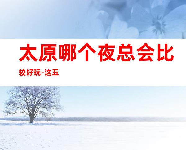 太原哪个夜总会比较好玩-这五家肯定符合你标准