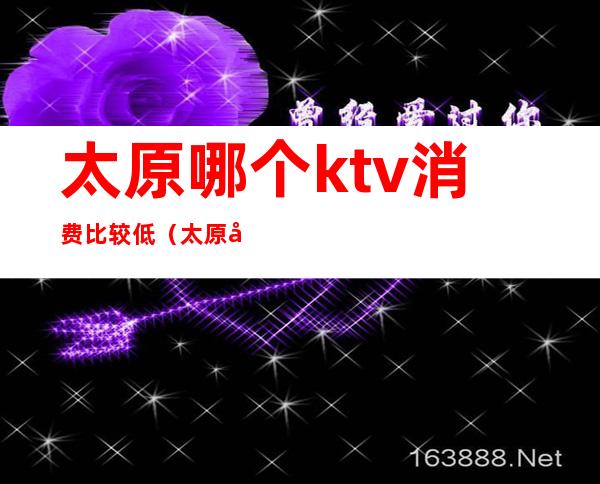 太原哪个ktv消费比较低(太原哪个ktv消费比较低)