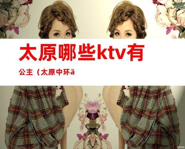 太原哪些ktv有公主(太原中环一号ktv公主)
