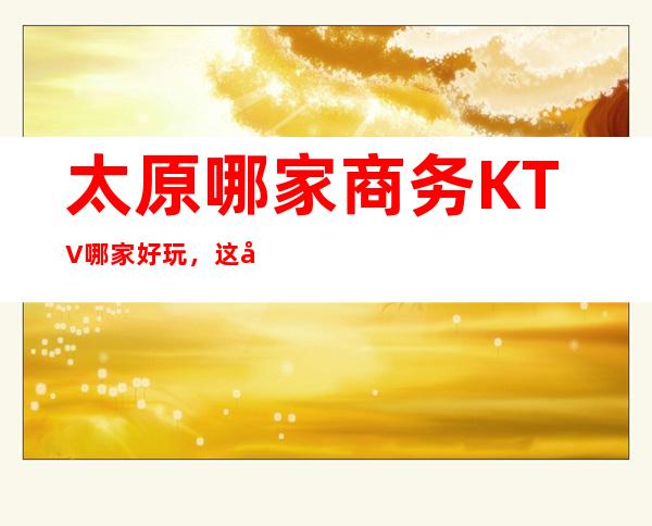 太原哪家商务KTV哪家好玩，这几家你错过了没有