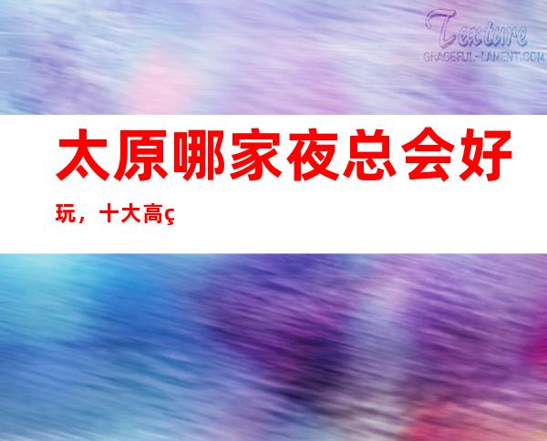 太原哪家夜总会好玩,十大高端夜总会,不得不去。