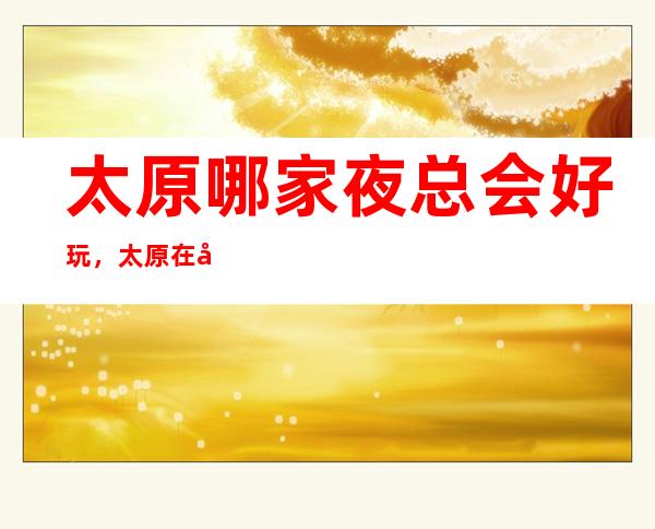太原哪家夜总会好玩,太原在哪找到好玩夜总会进来告诉你