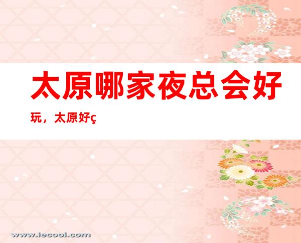 太原哪家夜总会好玩,太原好玩夜总会一文整理好