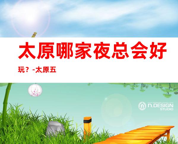 太原哪家夜总会好玩?-太原五大夜总会KTV排行榜
