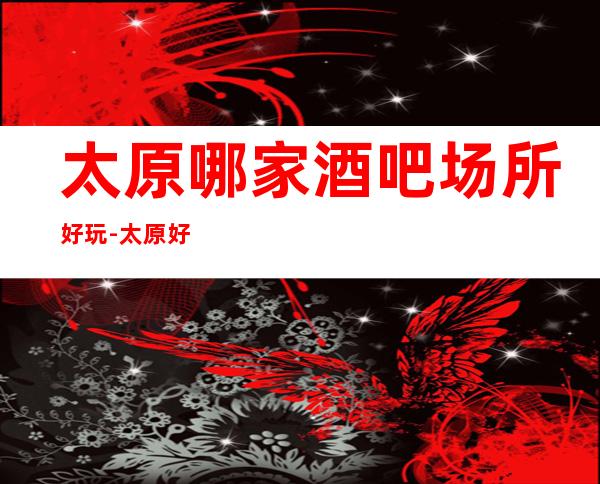 太原哪家酒吧场所好玩-太原好耍不可错过的娱乐会所