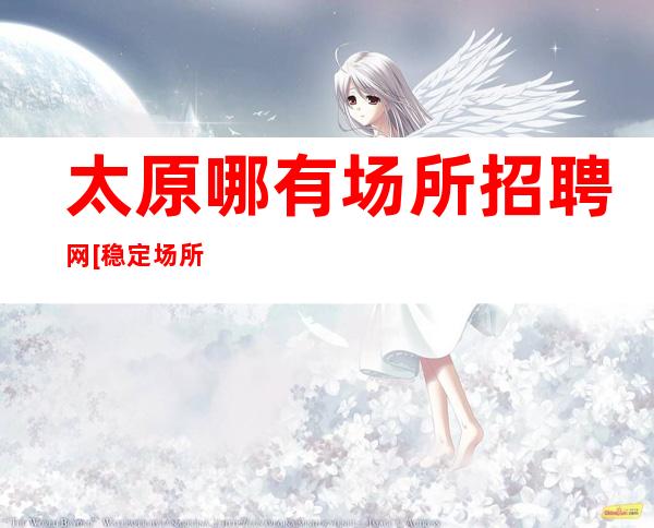 太原哪有场所招聘网[稳定场所每天缺人来去自由]素场