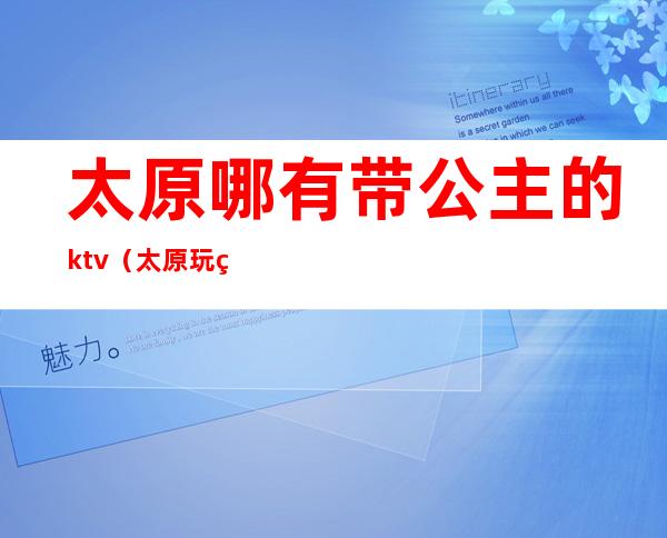 太原哪有带公主的ktv(太原玩的地方带姑娘)