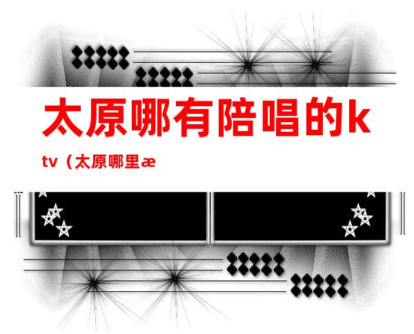 太原哪有陪唱的ktv(太原哪里有陪唱)