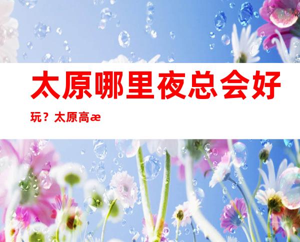 太原哪里夜总会好玩?太原高档KTV夜总会情况