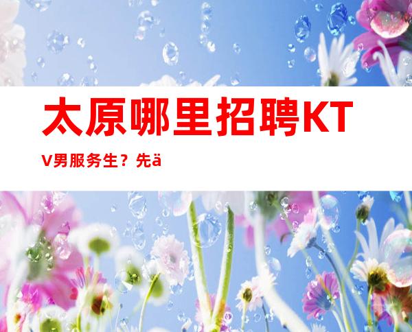 太原哪里招聘KTV男服务生?先了解这类工作可先关注