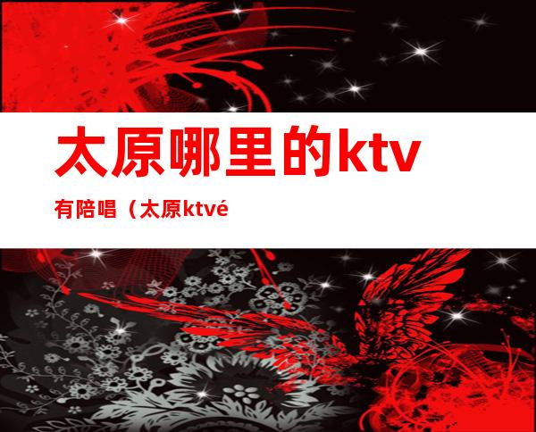 太原哪里的ktv有陪唱(太原ktv陪唱怎么收费)