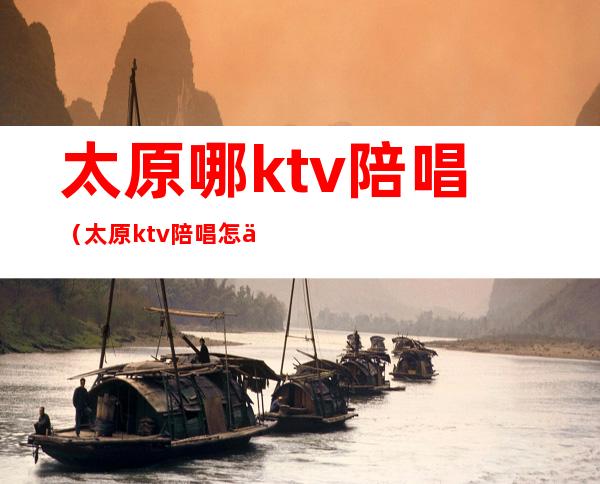 太原哪ktv陪唱(太原ktv陪唱怎么收费)