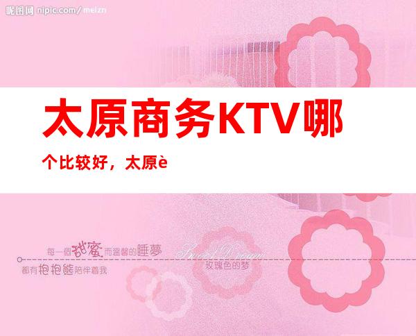 太原商务KTV哪个比较好，太原较大的夜总会信息订房网