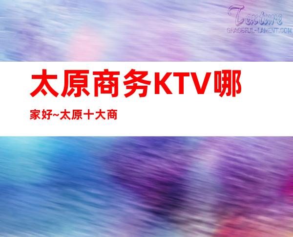 太原商务KTV哪家好~太原十大商务KTV夜总会·推荐
