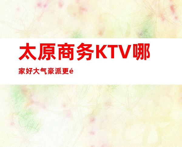 太原商务KTV哪家好 大气豪派/更高上档次