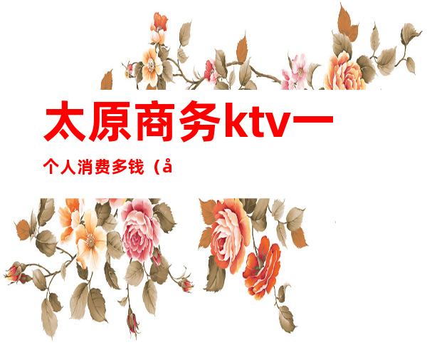 太原商务ktv一个人消费多钱(太原ktv哪家便宜)