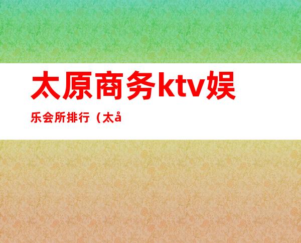 太原商务ktv娱乐会所排行(太原最豪华的ktv会所)