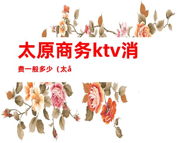 太原商务ktv消费一般多少(太原商务ktv消费一般多少钱)