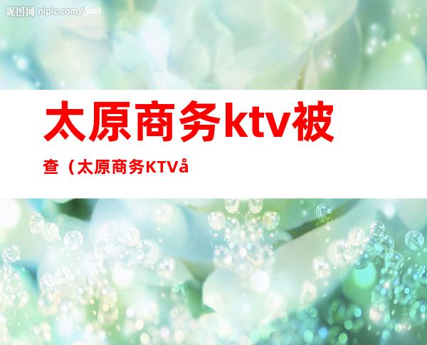 太原商务ktv被查(太原商务KTV唱歌)