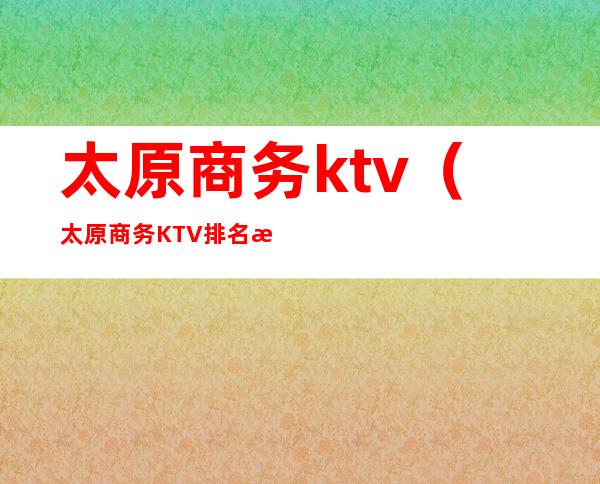 太原商务ktv(太原商务KTV排名情况)