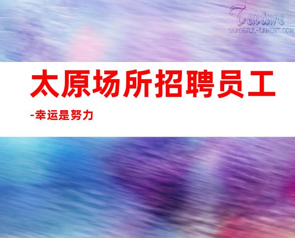 太原场所招聘员工-幸运是努力的积攒