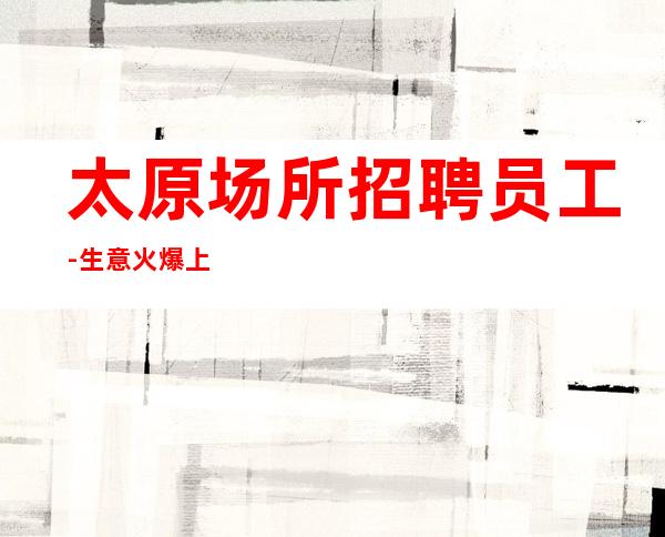 太原场所招聘员工-生意火爆上班遍地是