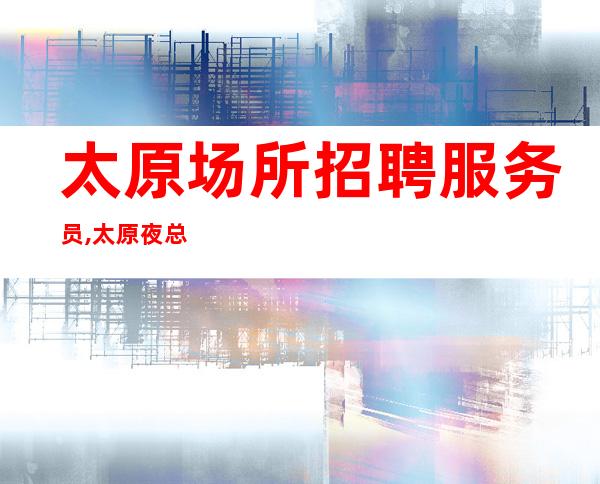 太原场所招聘服务员,太原夜总会接机订票年底要求放低