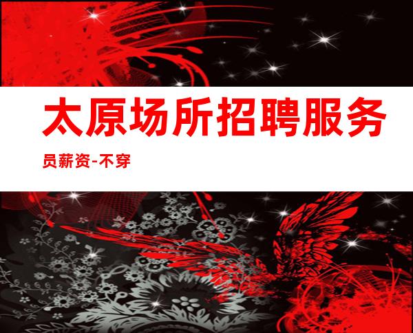 太原场所招聘服务员薪资-不穿工作服不收杂费