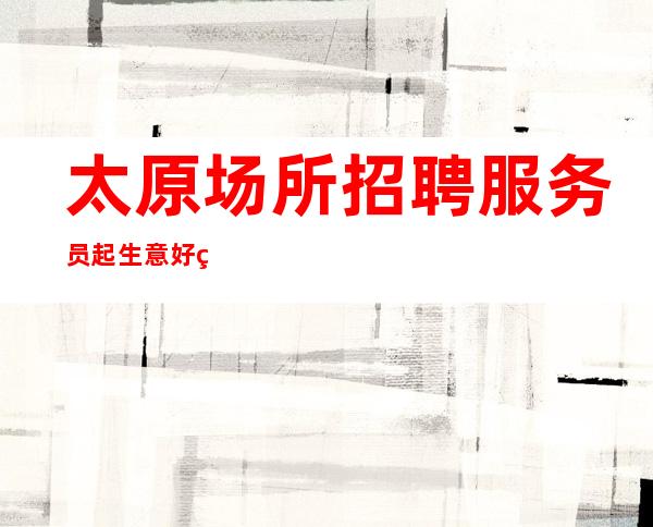 太原场所招聘服务员 起 生意好的场子 大量缺人