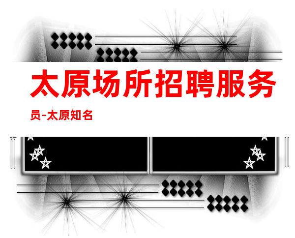 太原场所招聘服务员-太原知名夜总会没网红擦亮眼睛自由上班
