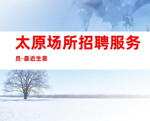 太原场所招聘服务员-最近生意好很缺人夜总会持续缺人