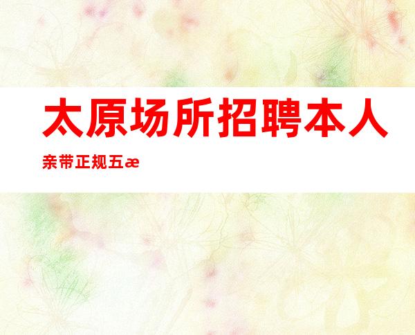 太原场所招聘 本人亲带 正规五星商务面向全国急聘