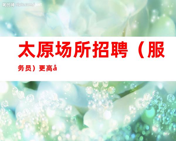 太原场所招聘(服务员)更高商务夜总会热门招聘中