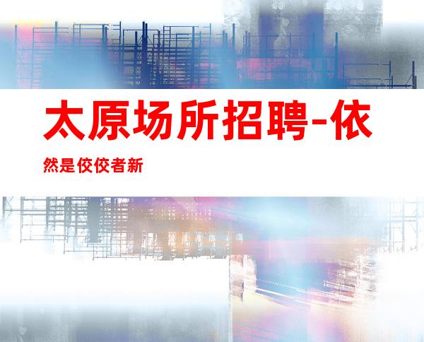 太原场所招聘-依然是佼佼者新开夜总会超高工资