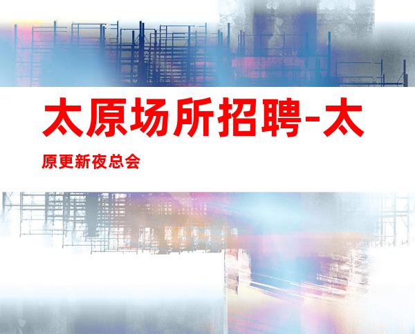 太原场所招聘-太原更新夜总会档次高酱油勿扰找场的你
