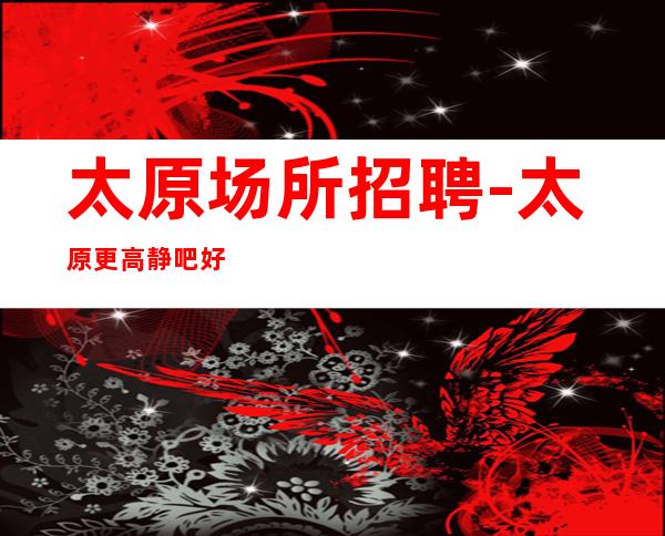 太原场所招聘-太原更高静吧好上房当天驻场网红待遇