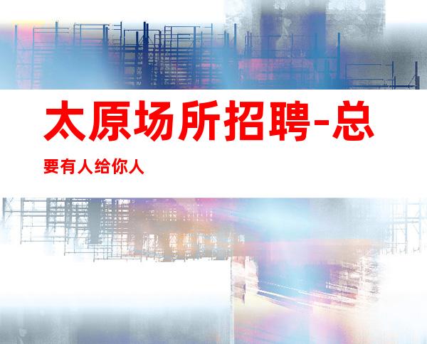 太原场所招聘-总要有人给你人气高夜总会好场差人