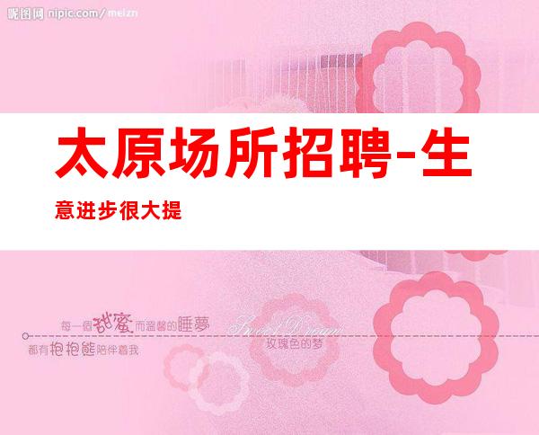 太原场所招聘-生意进步很大提成高夜总会不来后悔