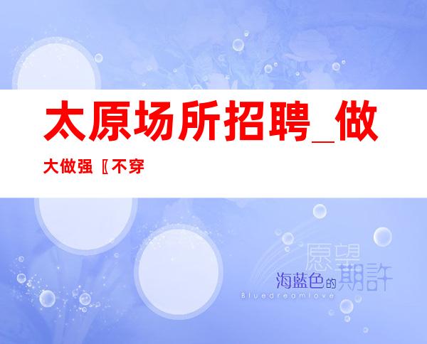 太原场所招聘_做大做强〖不穿工服夜总会〗随我入行