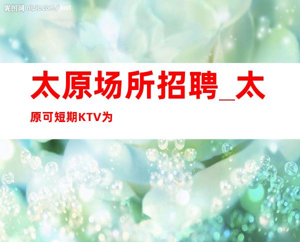太原场所招聘_太原可短期KTV为努力让道