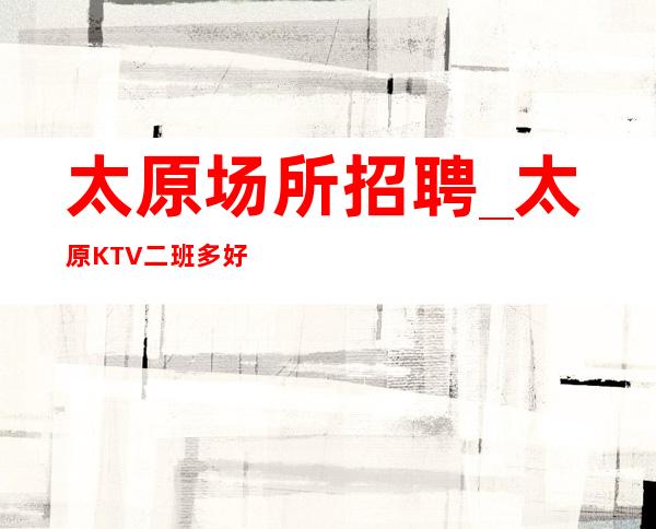 太原场所招聘_太原KTV二班多好做不限人数