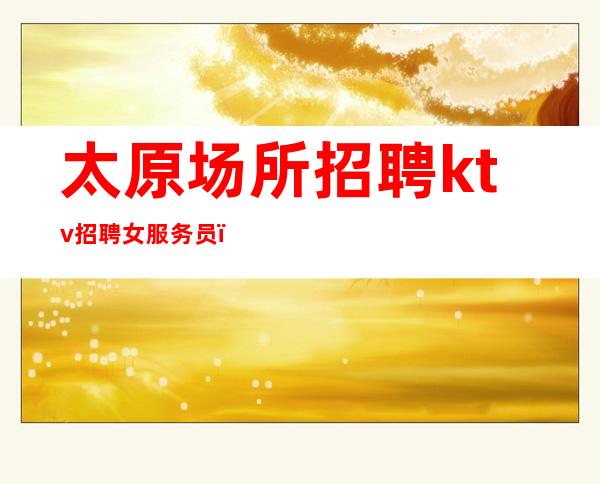太原场所招聘ktv招聘女服务员_点击查看夜总会入行介绍